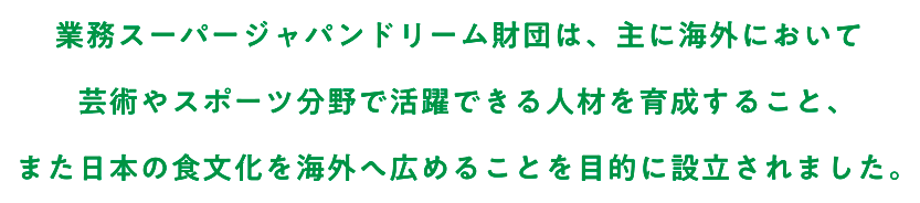 業務スーパージャパンドリーム財団は、主に海外において芸術やスポーツ分野で活躍できる人材を育成すること、また日本の食文化を海外へ広めることを目的に設立されました。