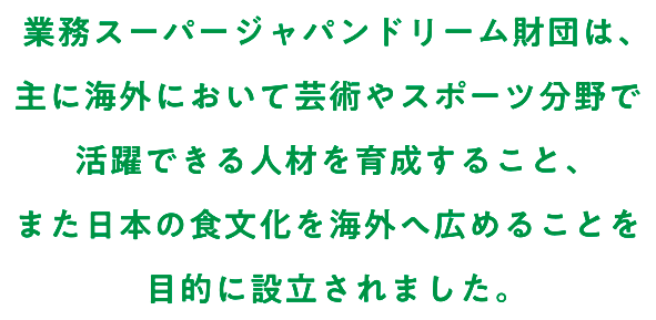 業務スーパージャパンドリーム財団は、主に海外において芸術やスポーツ分野で活躍できる人材を育成すること、また日本の食文化を海外へ広めることを目的に設立されました。